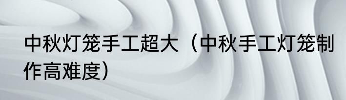 中秋灯笼手工超大（中秋手工灯笼制作高难度）