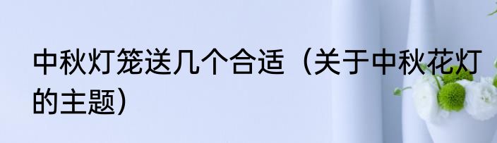 中秋灯笼送几个合适（关于中秋花灯的主题）