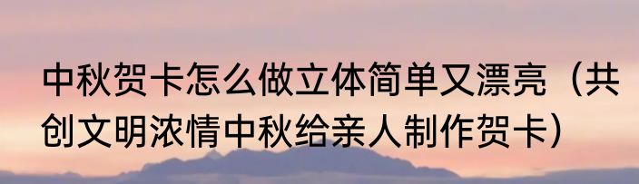 中秋贺卡怎么做立体简单又漂亮（共创文明浓情中秋给亲人制作贺卡）