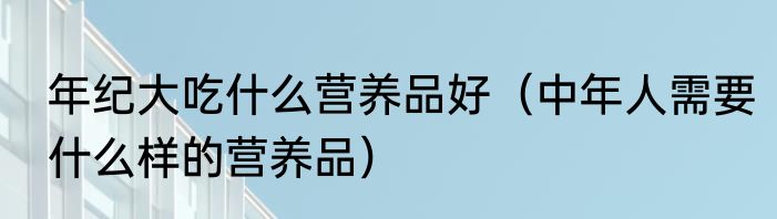 年纪大吃什么营养品好（中年人需要什么样的营养品）