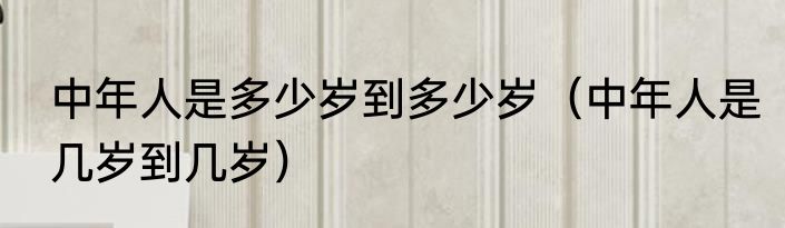 中年人是多少岁到多少岁（中年人是几岁到几岁）