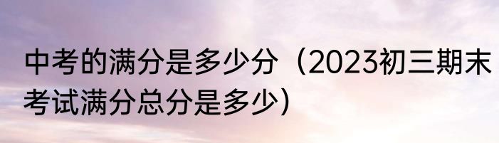 中考的满分是多少分（2023初三期末考试满分总分是多少）
