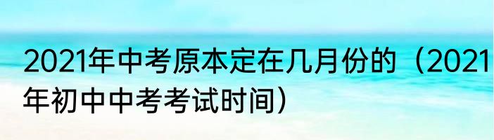 2021年中考原本定在几月份的（2021年初中中考考试时间）