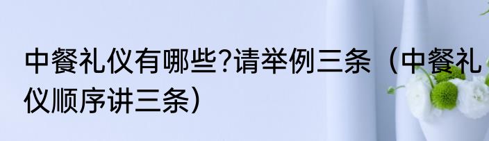 中餐礼仪有哪些?请举例三条（中餐礼仪顺序讲三条）