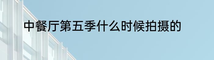 中餐厅第五季什么时候拍摄的