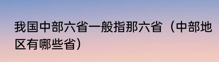 我国中部六省一般指那六省（中部地区有哪些省）