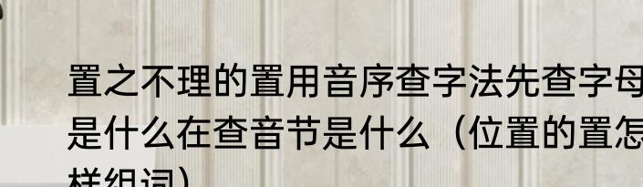 置之不理的置用音序查字法先查字母是什么在查音节是什么（位置的置怎样组词）