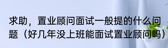 求助，置业顾问面试一般提的什么问题（好几年没上班能面试置业顾问吗）