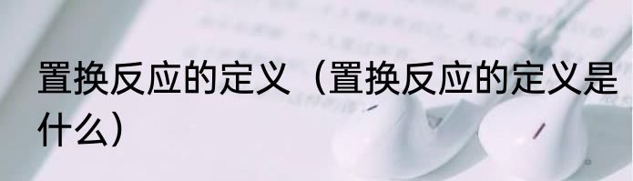 置换反应的定义（置换反应的定义是什么）