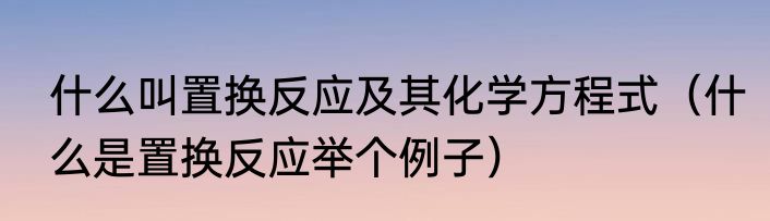 什么叫置换反应及其化学方程式（什么是置换反应举个例子）