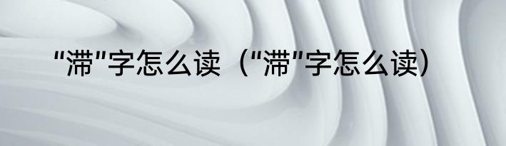 “滞”字怎么读（“滞”字怎么读）