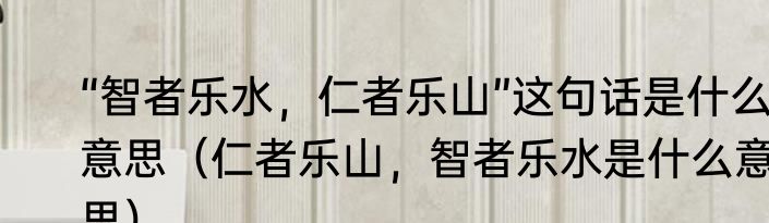 “智者乐水，仁者乐山”这句话是什么意思（仁者乐山，智者乐水是什么意思）