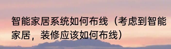 智能家居系统如何布线（考虑到智能家居，装修应该如何布线）