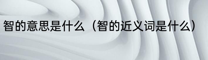 智的意思是什么（智的近义词是什么）