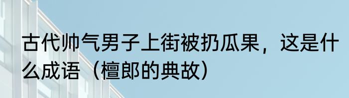 古代帅气男子上街被扔瓜果，这是什么成语（檀郎的典故）