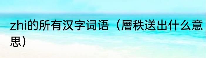 zhi的所有汉字词语（層秩送出什么意思）