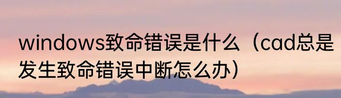 windows致命错误是什么（cad总是发生致命错误中断怎么办）