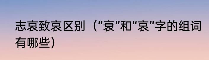 志哀致哀区别（“衰”和“哀”字的组词有哪些）