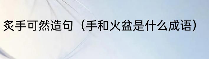 炙手可然造句（手和火盆是什么成语）
