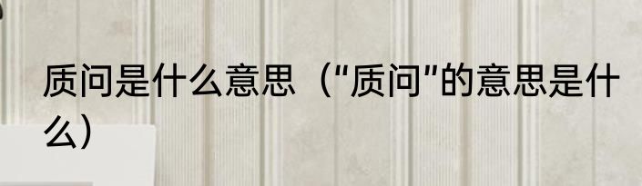 质问是什么意思（“质问”的意思是什么）
