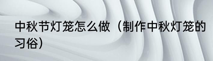 中秋节灯笼怎么做（制作中秋灯笼的习俗）