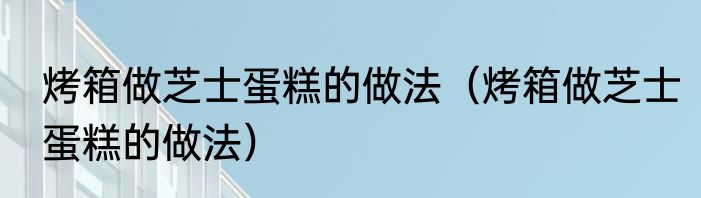 烤箱做芝士蛋糕的做法（烤箱做芝士蛋糕的做法）