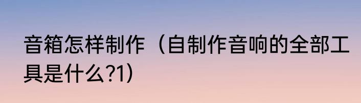 音箱怎样制作（自制作音响的全部工具是什么?1）