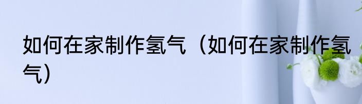 如何在家制作氢气（如何在家制作氢气）