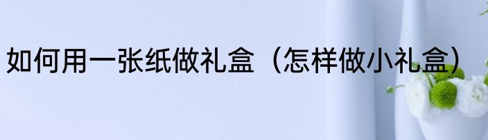 如何用一张纸做礼盒（怎样做小礼盒）