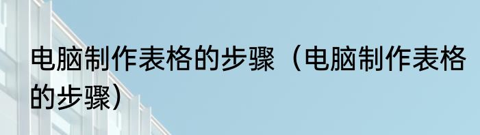 电脑制作表格的步骤（电脑制作表格的步骤）