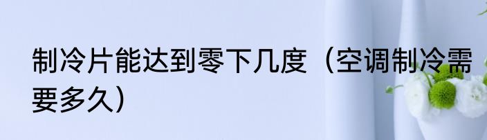 制冷片能达到零下几度（空调制冷需要多久）