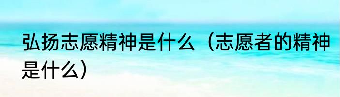 弘扬志愿精神是什么（志愿者的精神是什么）