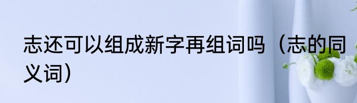 志还可以组成新字再组词吗（志的同义词）