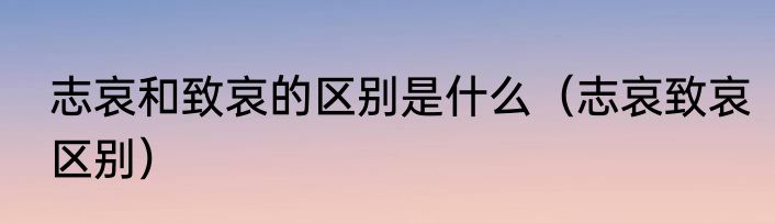 志哀和致哀的区别是什么（志哀致哀区别）