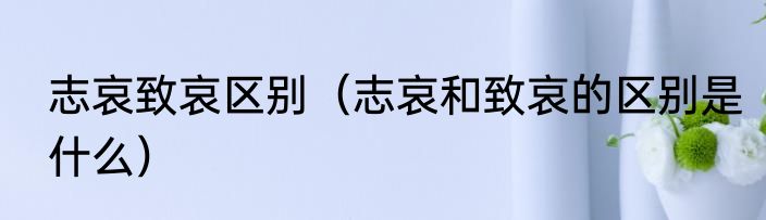 志哀致哀区别（志哀和致哀的区别是什么）