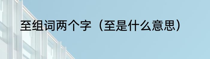 至组词两个字（至是什么意思）