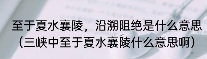 至于夏水襄陵，沿溯阻绝是什么意思（三峡中至于夏水襄陵什么意思啊）