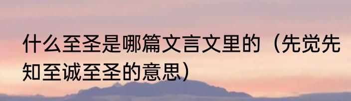 什么至圣是哪篇文言文里的（先觉先知至诚至圣的意思）