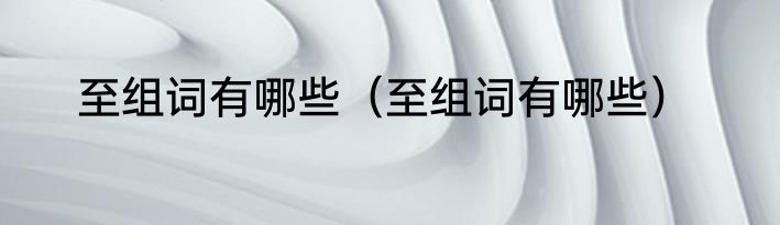 至组词有哪些（至组词有哪些）