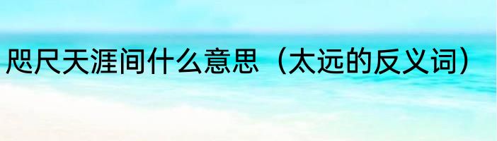咫尺天涯间什么意思（太远的反义词）