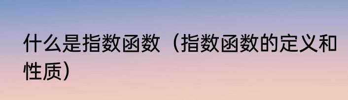 什么是指数函数（指数函数的定义和性质）