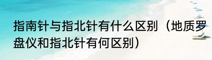 指南针与指北针有什么区别（地质罗盘仪和指北针有何区别）