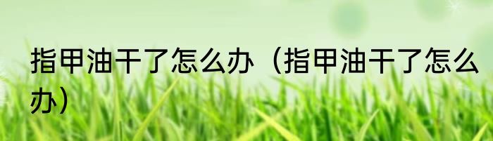 指甲油干了怎么办（指甲油干了怎么办）