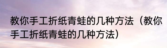 教你手工折纸青蛙的几种方法（教你手工折纸青蛙的几种方法）