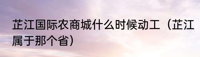 芷江国际农商城什么时候动工（芷江属于那个省）