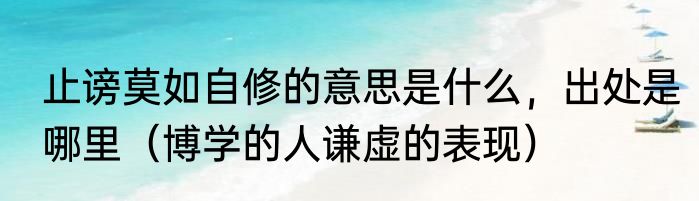 止谤莫如自修的意思是什么，出处是哪里（博学的人谦虚的表现）