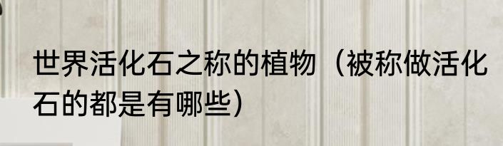 世界活化石之称的植物（被称做活化石的都是有哪些）