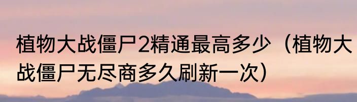 植物大战僵尸2精通最高多少（植物大战僵尸无尽商多久刷新一次）