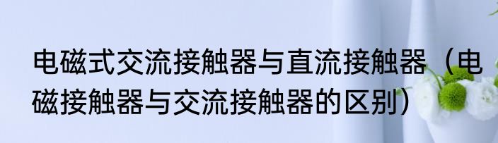电磁式交流接触器与直流接触器（电磁接触器与交流接触器的区别）