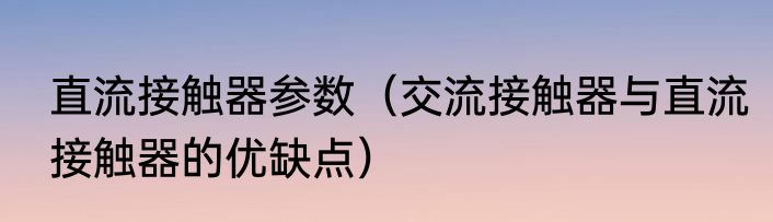 直流接触器参数（交流接触器与直流接触器的优缺点）